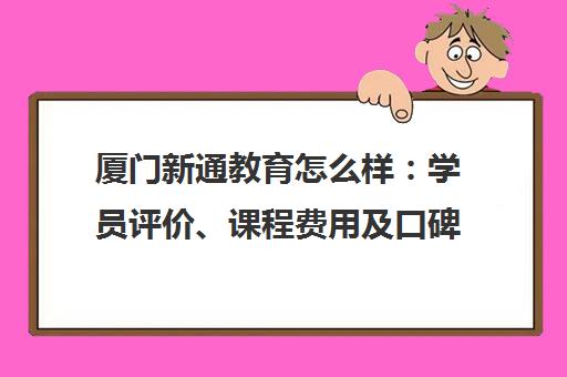 厦门新通教育怎么样 学员评价、课程费用及口碑全解析