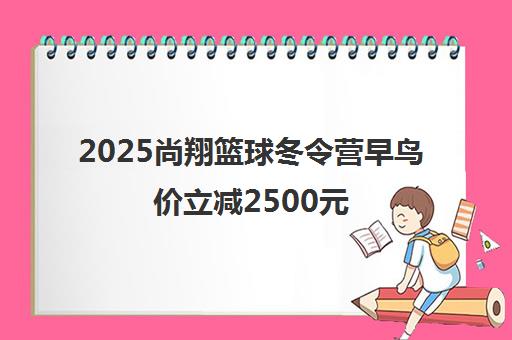 2025尚翔篮球冬令营早鸟价立减2500元 面向青少年招生