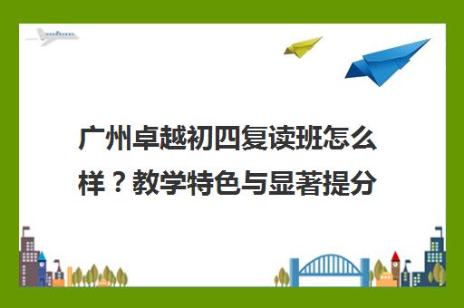 广州卓越初四复读班怎么样？教学特色与显著提分优势解析