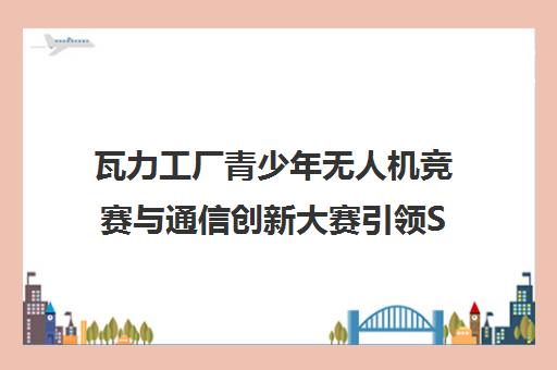 瓦力工厂青少年无人机竞赛与通信创新大赛引领STEAM教育新风向