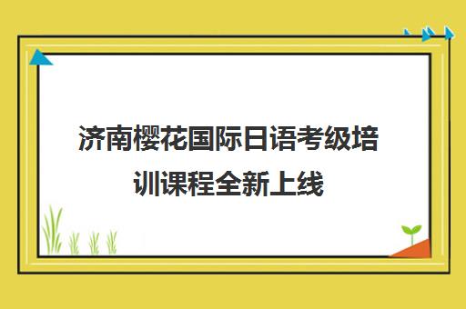 济南樱花国际日语考级培训课程全新上线 济南樱花国际日语考级培训课程全新上线