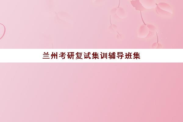 兰州考研复试集训辅导班集训营排名榜最新公布如何查询？2025年权威榜单深度解析与择校全攻略