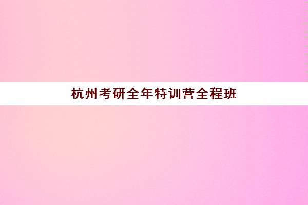 杭州考研全年特训营全程班培训学校排名前十名有哪些?2023年最新榜单解析与择校指南