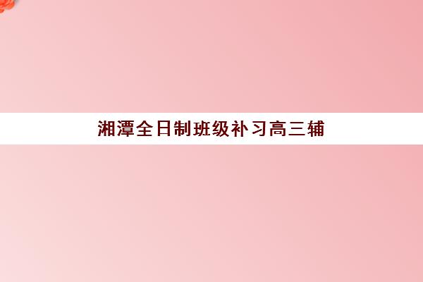 湘潭全日制班级补习高三辅导机构排名榜单如何查询？2025年最新权威排名与择校全攻略