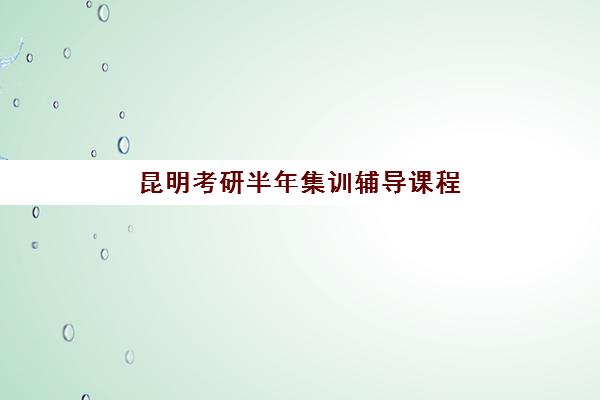 昆明考研半年集训辅导课程五大特色机构多维评估：2025年最新课程对比、择校指南与避坑全攻略