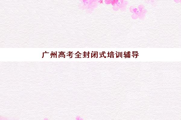 广州高考全封闭式培训辅导机构哪家强一点啊？2025年权威排名前十与个性化择校全攻略