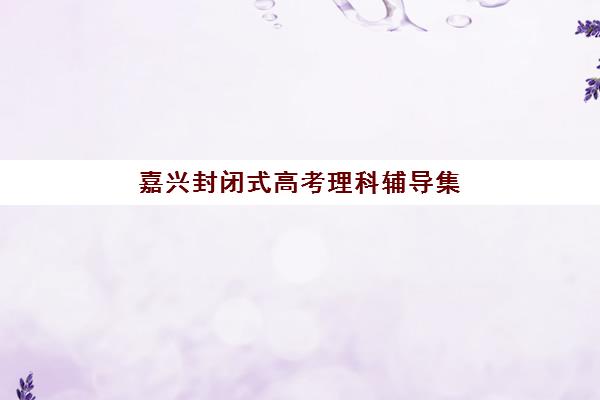 嘉兴封闭式高考理科辅导集训2025年时间是多少？最新招生日程、Top机构对比与科学报名全指南