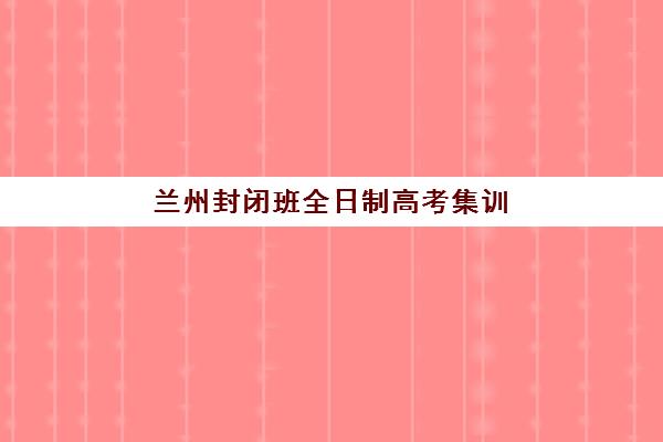 兰州封闭班全日制高考集训营排名一览表最新如何查询？2025年权威榜单与科学择校全攻略