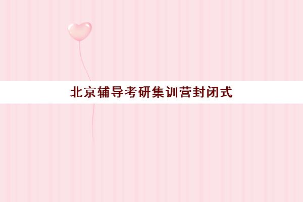 北京辅导考研集训营封闭式集训营怎么样啊？2025年真实用户体验、优缺点深度解析与科学选择全指南