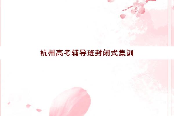 杭州高考辅导班封闭式集训班哪个好一点？2025年最新权威排名解读与科学择校全指南
