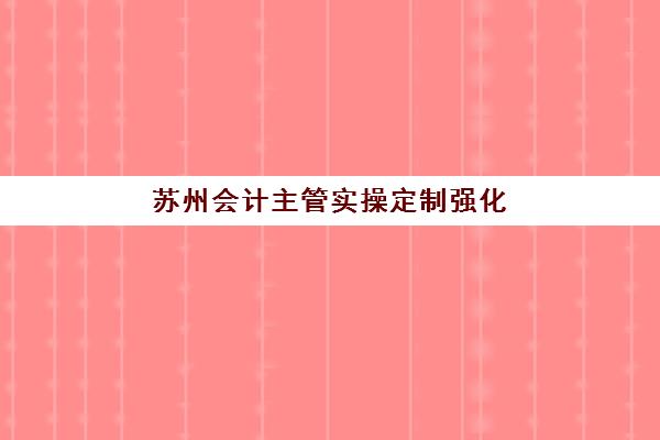 苏州会计主管实操定制强化课程培训基地在哪个位置？2025年最新权威地址大全与科学择校全指南