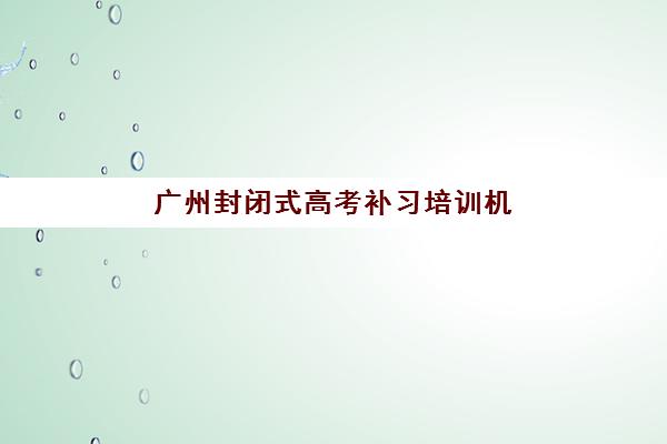 广州封闭式高考补习培训机构哪家强？2025年十大优选榜单与择校全攻略