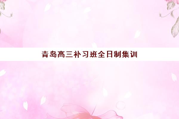 青岛高三补习班全日制集训专项机构竞争力排行如何判断？2025年最新实力榜单与科学择校全攻略