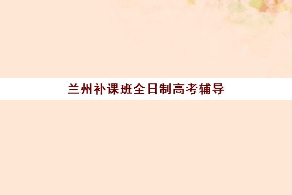 兰州补课班全日制高考辅导机构排行榜最新如何查询？2025年十大权威排名与科学择校全攻略