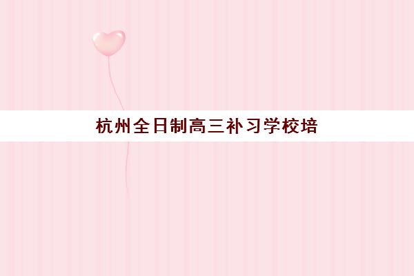 杭州全日制高三补习学校培训排名第一的学校如何选择？2025年最新排名解析、择校标准与成功案例全指南