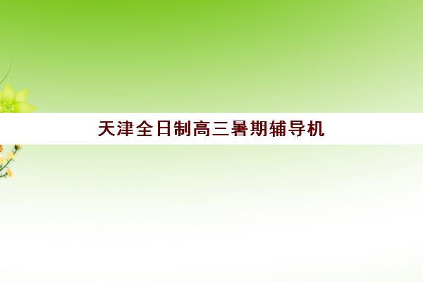 天津全日制高三暑期辅导机构哪家强些？2025年最新排名、课程特色与科学择校全攻略