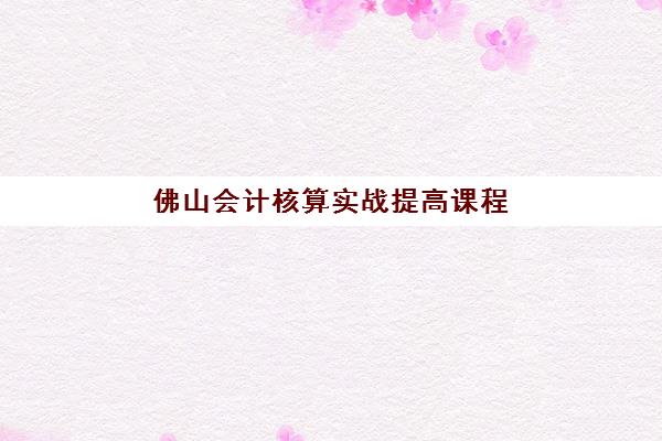 佛山会计核算实战提高课程集训班哪个好一点？2025年最新排名解析、各机构课程对比与科学选择指南