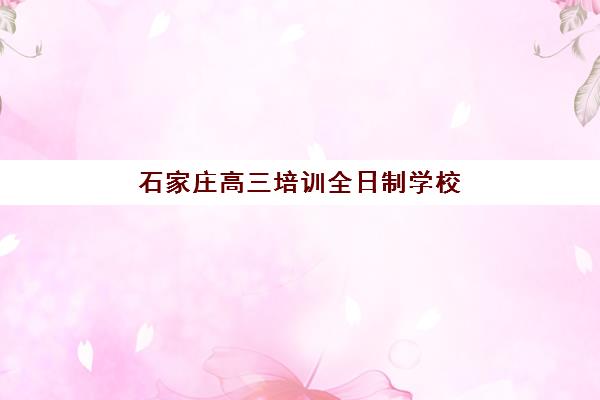 石家庄高三培训全日制学校机构优质服务如何选：2025年五大机构特色对比与择校指南