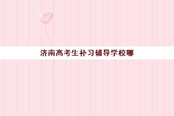 济南高考生补习辅导学校哪家好一点？2025年最新排名解析、择校标准与成功案例全指南
