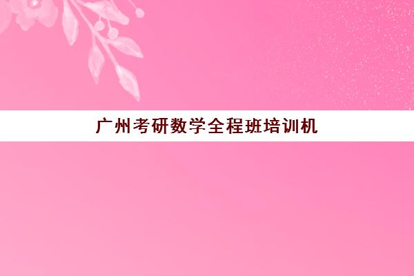 广州考研数学全程班培训机构有哪些地方好？2025年最新前十排名、性价比分析与择校全攻略