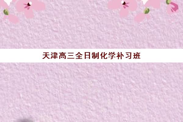 天津高三全日制化学补习班集训营排名一览表最新如何科学查询？2025年权威榜单解读与个性化择校全攻略详解