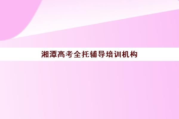 湘潭高考全托辅导培训机构哪家比较好？2025年最新排名解析、择校策略与成功案例全指南