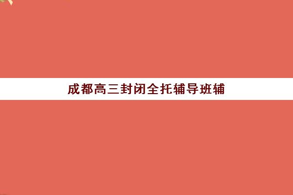 成都高三封闭全托辅导班辅导机构有哪些学校？2025年最新十大排名与择校全指南