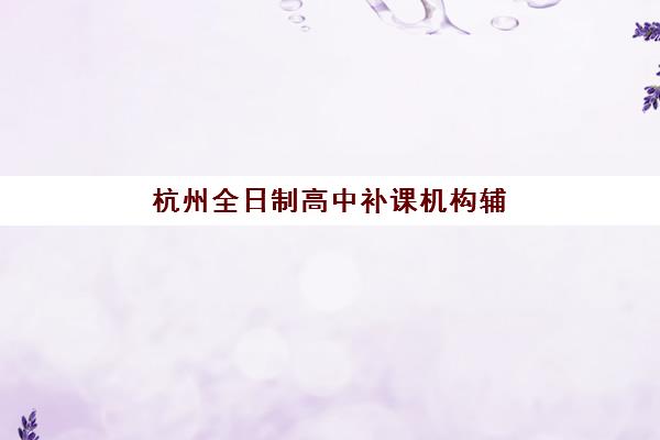 杭州全日制高中补课机构辅导班哪个比较好一点?2025年最新TOP10排名、择校指南与成功案例深度解析