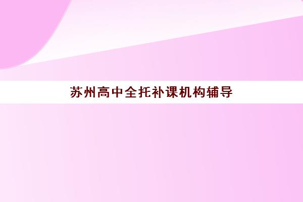 苏州高中全托补课机构辅导学校哪家好一点？2025年最新权威排名、择校标准与成功案例全解析