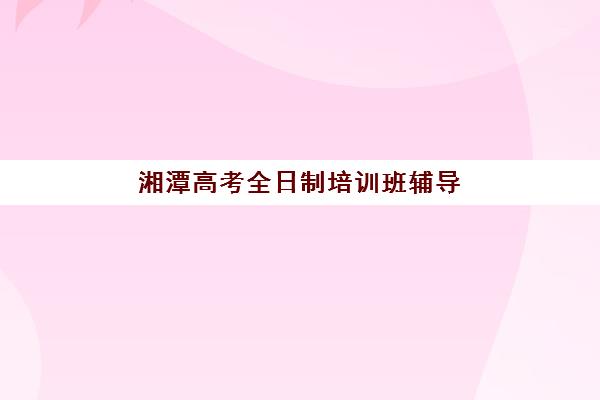 湘潭高考全日制培训班辅导培训机构有哪些？2025年收费标准、择校技巧与实地考察全攻略