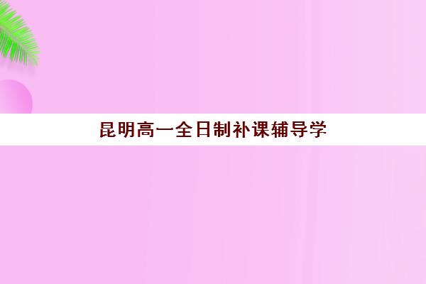 昆明高一全日制补课辅导学校哪家好一点如何科学选择？2023年权威TOP5榜单、择校指南与成功案例深度解析