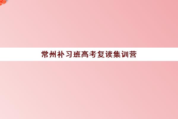 常州补习班高考复读集训营排名前十名如何选择？2025年最新权威榜单与科学择校全攻略指南