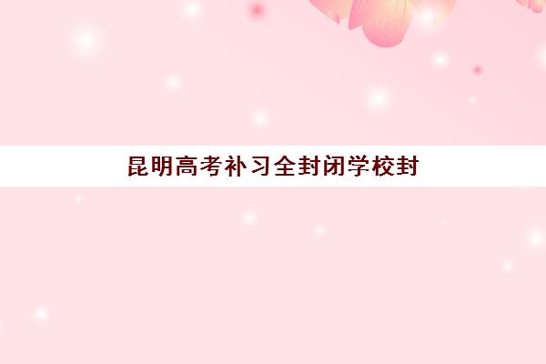 昆明高考补习全封闭学校封闭式集训营地址在哪？最新十大排名与择校指南