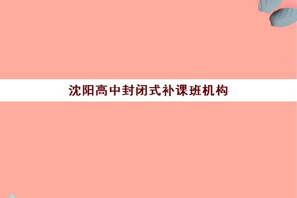 沈阳高中封闭式补课班机构集训营哪个比较好如何选择？2023年权威测评、择校指南与成功案例解析