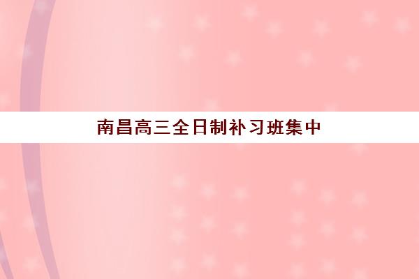 南昌高三全日制补习班集中训练营有哪些学校？2025年最新权威排名、择校标准与成功案例全解析