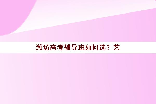 潍坊高考辅导班如何选？艺术生文化课培训机构实力对比与选择指南
