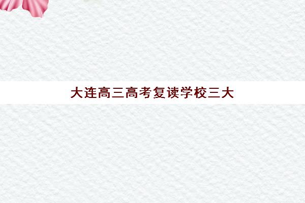 大连高三高考复读学校三大机构服务成本公示如何查询？2025年最新费用明细、性价比分析与择校全攻略