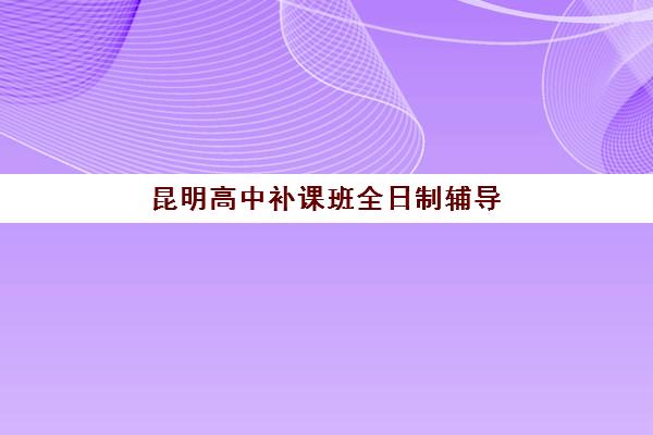 昆明高中补课班全日制辅导机构有哪些地方好？2025年最新十大权威排名、各校区特色对比与科学择校全攻略