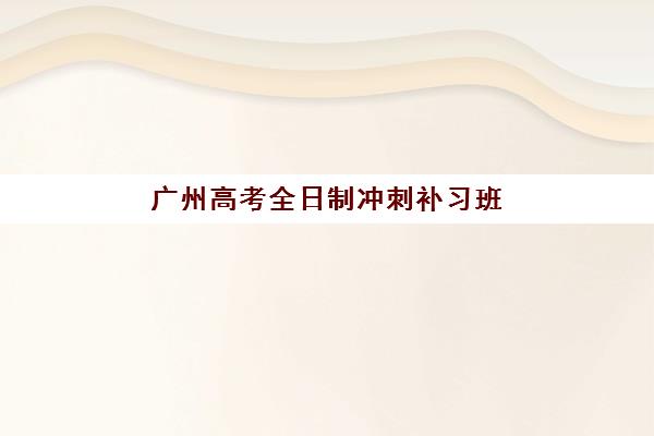 广州高考全日制冲刺补习班培训机构有哪些学校？2025年最新权威排名榜单与零踩坑择校全攻略深度解析