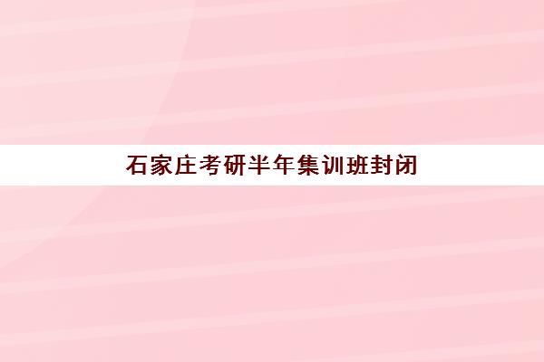 石家庄考研半年集训班封闭式集训营怎么样啊？2025年封闭管理效果、课程体系与真实学员体验全解析