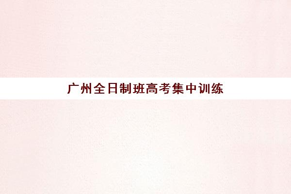 广州全日制班高考集中训练营怎么样啊？2025年最新口碑排名与科学择校全指南