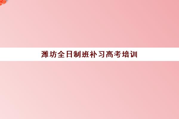 潍坊全日制班补习高考培训班哪个比较好一点？2025年最新前十强机构深度评测与五步择校法