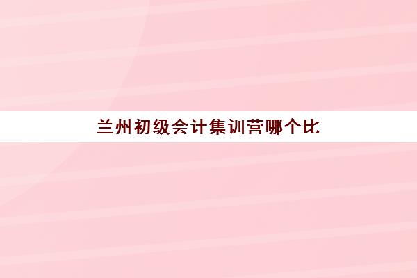兰州初级会计集训营哪个比较好一点？2025年最新十大机构排名对比与择校全攻略