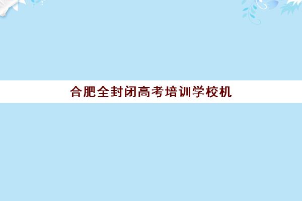 合肥全封闭高考培训学校机构用户口碑白皮书，学大、锐思等五大机构真实评价与选择指南