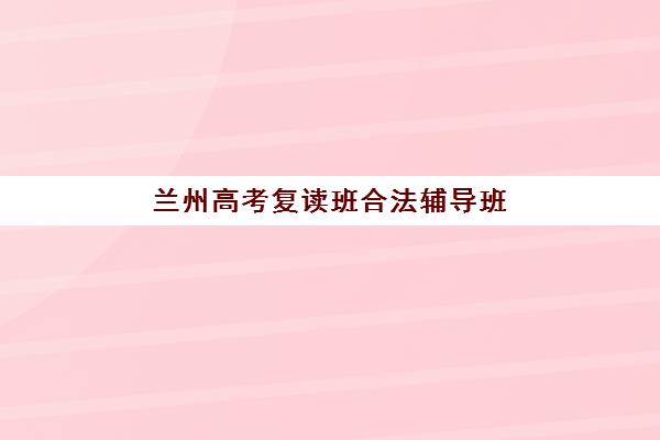 兰州高考复读班合法辅导班有哪些地方招生如何科学查询？2023年最新招生点详情、查询方法与择校全攻略