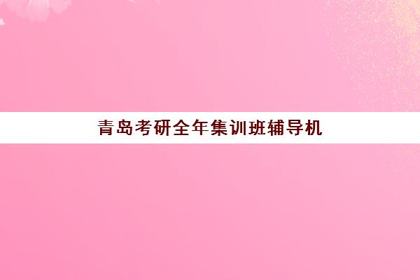 青岛考研全年集训班辅导机构如何选择？2025年最新排名榜单与择校全攻略