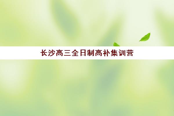 长沙高三全日制高补集训营排名前十名有哪些？2025年最新权威榜单解析、择校技巧与成功案例全攻略