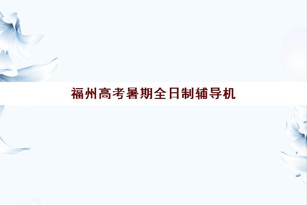 福州高考暑期全日制辅导机构哪家强一点？2025年最新权威排名、各校特色解析与科学择校全指南