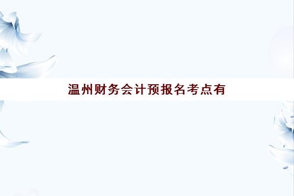 温州财务会计预报名考点有哪些地方？2025年最新权威考点清单解读与一站式报名指南