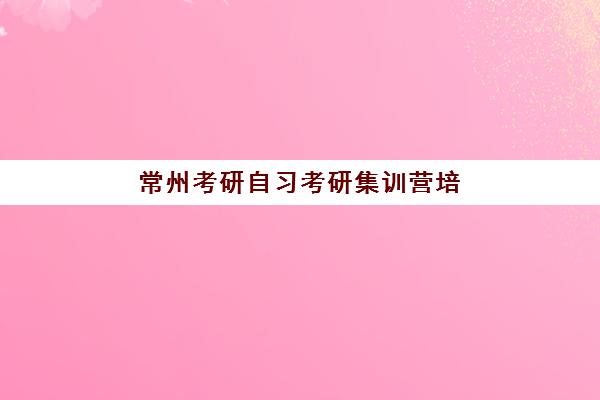 常州考研自习考研集训营培训机构有哪些地方？2025年最新评测与择校全攻略